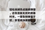 轻松关掉热点新闻弹窗，还你清新无扰的屏幕时光，一键告别弹窗干扰，享受纯净屏幕时光