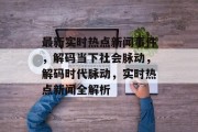 最新实时热点新闻事件，解码当下社会脉动，解码时代脉动，实时热点新闻全解析