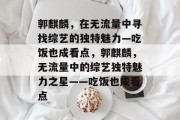 郭麒麟，在无流量中寻找综艺的独特魅力—吃饭也成看点，郭麒麟，无流量中的综艺独特魅力之星——吃饭也成看点