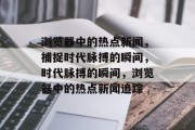 浏览器中的热点新闻,捕捉时代脉搏的瞬间,时代脉搏的瞬间,浏览器中的热点新闻追踪 浏览器中的热点新闻,捕捉时代脉搏的瞬间,时代脉搏的瞬间,浏览器中的热点新闻追踪
