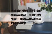 去东南亚做生意赚钱的机遇与挑战,东南亚做生意,机遇与挑战并存的市场探索 去东南亚做生意赚钱的机遇与挑战,东南亚做生意,机遇与挑战并存的市场探索