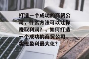 打造一个成功的商贸公司,什么方法可以让你赚取利润?,如何打造一个成功的商贸公司,实现盈利最大化? 打造一个成功的商贸公司,什么方法可以让你赚取利润?,如何打造一个成功的商贸公司,实现盈利最大化?