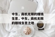 中东,商机无限的赚钱生意,中东,商机无限的赚钱生意之地 中东,商机无限的赚钱生意,中东,商机无限的赚钱生意之地