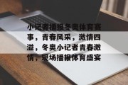 小记者播报冬奥体育赛事，青春风采，激情四溢，冬奥小记者青春激情，现场播报体育盛宴