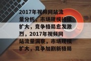 2017年视频网站流量分析，市场规模持续扩大，竞争格局愈发激烈，2017年视频网站流量洞察，市场规模扩大，竞争加剧新格局