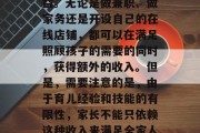 在家看孩子确实可以为家庭带来一定的经济收益。无论是做兼职、做家务还是开设自己的在线店铺，都可以在满足照顾孩子的需要的同时，获得额外的收入。但是，需要注意的是，由于育儿经验和技能的有限性，家长不能只依赖这种收入来满足全家人的生活需求。，家长如何在家赚钱？