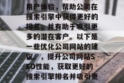 优化公司网站可以提高用户体验，帮助公司在搜索引擎中获得更好的排名，并有助于吸引更多的潜在客户。以下是一些优化公司网站的建议。，提升公司网站SEO性能，获取更好的搜索引擎排名并吸引更多客户
