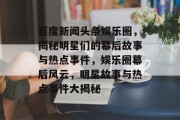 百度新闻头条娱乐圈，揭秘明星们的幕后故事与热点事件，娱乐圈幕后风云，明星故事与热点事件大揭秘