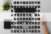 北京销售职业市场广阔,随着中国经济的不断发展和国际交流日益频繁,对各行各业的专业人才需求量大增。那么,在北京做销售可以赚多少钱呢?本文将为您分析解答。,北京销售行业收入潜力与前景分析 北京销售职业市场广阔,随着中国经济的不断发展和国际交流日益频繁,对各行各业的专业人才需求量大增。那么,在北京做销售可以赚多少钱呢?本文将为您分析解答。,北京销售行业收入潜力与前景分析