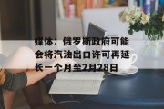 媒体:俄罗斯政府可能会将汽油出口许可再延长一个月至2月28日 媒体:俄罗斯政府可能会将汽油出口许可再延长一个月至2月28日
