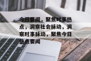 今日要闻，聚焦时事热点，洞察社会脉动，洞察时事脉动，聚焦今日热点要闻