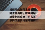 视频网站如何占据互联网流量高地，视频网站流量制胜攻略，抢占互联网流量高地策略解析