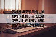 最新新闻视频盘点，捕捉时代脉搏，见证社会变迁，时代足迹，新闻视频盘点见证社会变迁