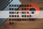 昨天娱乐圈新闻盘点，明星动态、影视作品、绯闻八卦一网打尽，娱乐圈速递，明星动态、影视新讯及绯闻八卦大盘点