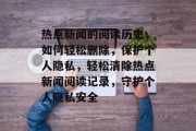热点新闻的阅读历史，如何轻松删除，保护个人隐私，轻松清除热点新闻阅读记录，守护个人隐私安全