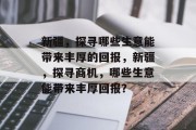 新疆,探寻哪些生意能带来丰厚的回报,新疆,探寻商机,哪些生意能带来丰厚回报? 新疆,探寻哪些生意能带来丰厚的回报,新疆,探寻商机,哪些生意能带来丰厚回报?
