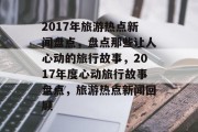 2017年旅游热点新闻盘点，盘点那些让人心动的旅行故事，2017年度心动旅行故事盘点，旅游热点新闻回顾