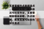 王者荣耀热点新闻盘点，新版本更新、赛事盛况与玩家热议，王者荣耀新版本前瞻，热点新闻、赛事高潮与玩家热议大盘点