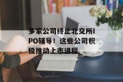多家公司终止北交所IPO辅导！这些公司积极推动上市进程