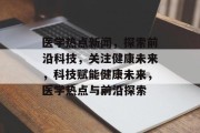医学热点新闻，探索前沿科技，关注健康未来，科技赋能健康未来，医学热点与前沿探索