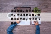 国内新闻，聚焦时事热点，传递社会声音，聚焦国内热点，传递时代强音