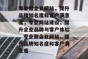 专业做企业网站，提升品牌知名度和客户满意度，专业网站建设，提升企业品牌与客户体验，专业做企业网站，提升品牌知名度和客户满意度