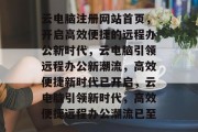云电脑注册网站首页，开启高效便捷的远程办公新时代，云电脑引领远程办公新潮流，高效便捷新时代已开启，云电脑引领新时代，高效便捷远程办公潮流已至