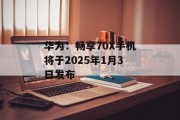 华为：畅享70X手机将于2025年1月3日发布