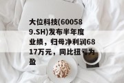 大位科技(600589.SH)发布半年度业绩，归母净利润6817万元，同比扭亏为盈