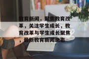 教育新闻，聚焦教育改革，关注学生成长，教育改革与学生成长聚焦，最新教育新闻动态
