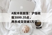 A股冲高回落：沪指收报3800.35点，两市成交突破3万亿