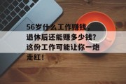 56岁什么工作赚钱,退休后还能赚多少钱?这份工作可能让你一炮走红! 56岁什么工作赚钱,退休后还能赚多少钱?这份工作可能让你一炮走红!