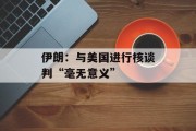 伊朗：与美国进行核谈判“毫无意义”