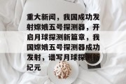 重大新闻，我国成功发射嫦娥五号探测器，开启月球探测新篇章，我国嫦娥五号探测器成功发射，谱写月球探测新纪元