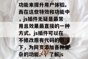 在网页开发中，我们经常需要添加一些特效或功能来提升用户体验。而在这些特效和功能中，js插件无疑是最常用且效果最直接的一种方式。js插件可以在不修改原有代码的情况下，为网页添加各种复杂的功能。，了解js插件，简单高效提升用户体验的方式