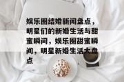 娱乐圈结婚新闻盘点，明星们的新婚生活与甜蜜瞬间，娱乐圈甜蜜瞬间，明星新婚生活大盘点