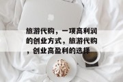 旅游代购,一项高利润的创业方式,旅游代购,创业高盈利的选择 旅游代购,一项高利润的创业方式,旅游代购,创业高盈利的选择