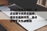 酒店行业风云变幻，盘点近期十大热点新闻，酒店业最新动态，盘点近期十大热点新闻