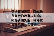 热点新闻追踪，新闻头条背后的故事与影响，揭秘新闻头条，探寻故事背后的社会影响