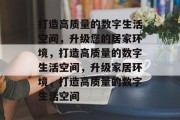 打造高质量的数字生活空间，升级您的居家环境，打造高质量的数字生活空间，升级家居环境，打造高质量的数字生活空间