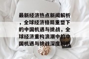 最新经济热点新闻解析，全球经济格局重塑下的中国机遇与挑战，全球经济重构浪潮中的中国机遇与挑战深度解析