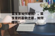 菜生意如何赚钱?,菜生意的盈利之道,如何赚钱? 菜生意如何赚钱?,菜生意的盈利之道,如何赚钱?