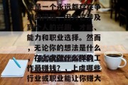 在上虞做什么最赚钱?这是一个永远都存在争议的问题,因为它涉及到个人的兴趣、才能、能力和职业选择。然而,无论你的想法是什么,在上虞做什么样的工作最赚钱?,上虞哪些行业或职业能让你赚大钱? 在上虞做什么最赚钱?这是一个永远都存在争议的问题,因为它涉及到个人的兴趣、才能、能力和职业选择。然而,无论你的想法是什么,在上虞做什么样的工作最赚钱?,上虞哪些行业或职业能让你赚大钱?