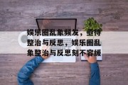 娱乐圈乱象频发，亟待整治与反思，娱乐圈乱象整治与反思刻不容缓