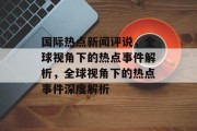 国际热点新闻评说，全球视角下的热点事件解析，全球视角下的热点事件深度解析
