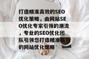 打造精准高效的SEO优化策略，由网站SEO优化专家引领的潮流，专业的SEO优化团队引领您打造精准高效的网站优化策略