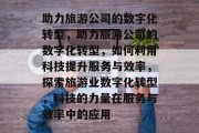 助力旅游公司的数字化转型，助力旅游公司的数字化转型，如何利用科技提升服务与效率，探索旅游业数字化转型，科技的力量在服务与效率中的应用