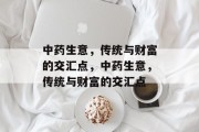 中药生意,传统与财富的交汇点,中药生意,传统与财富的交汇点 中药生意,传统与财富的交汇点,中药生意,传统与财富的交汇点