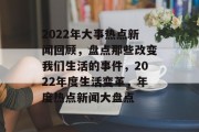 2022年大事热点新闻回顾，盘点那些改变我们生活的事件，2022年度生活变革，年度热点新闻大盘点