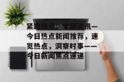 紧跟热点，掌握资讯—今日热点新闻推荐，速览热点，洞察时事——今日新闻焦点速递